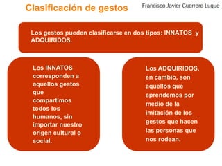 Clasificación de gestos	Los gestos pueden clasificarse en dos tipos: INNATOS  y ADQUIRIDOS.	Los INNATOS corresponden a aquellos gestos que compartimos todos los humanos, sin importar nuestro origen cultural o social.	Los ADQUIRIDOS, en cambio, son aquellos que aprendemos por medio de la imitación de los gestos que hacen las personas que nos rodean.