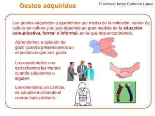 Gestos adquiridos	Los gestos adquiridos o aprendidos por medio de la imitación, varían de cultura en cultura y su uso depende en gran medida de la situación comunicativa, formal o informal, en la que nos encontremos.	Aprendemos a aplaudir de gozo cuando presenciamos un espectáculo que nos gusta. 	Los occidentales nos estrechamos las manos cuando saludamos a alguien.	Los orientales, en cambio, se saludan inclinando el cuerpo hacia delante.