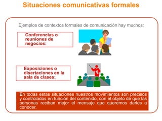 Situaciones comunicativas formales	Ejemplos de contextos formales de comunicación hay muchos:	Conferencias o reuniones de negocios:	Exposiciones o disertaciones en la sala de clases:	En todas estas situaciones nuestros movimientos son precisos y controlados en función del contenido, con el objeto de que las personas reciban mejor el mensaje que queremos darles a conocer.