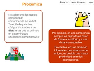 Proxémica	No solamente los gestos componen la comunicación no verbal. También hay ciertos códigos asociados a las distancias que asumimos en determinadas situaciones comunicativas.Por ejemplo, en una conferencia siempre los expositores están de frente al auditorio y a una distancia razonable.En cambio, en una situación informal en que estamos con amigos, es posible una mayor proximidad entre los interlocutores.