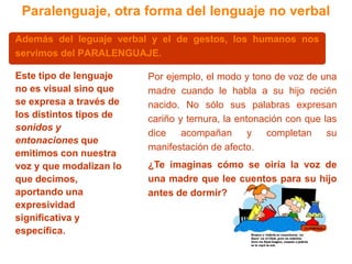 Paralenguaje, otra forma del lenguaje no verbalAdemás del leguaje verbal y el de gestos, los humanos nos servimos del PARALENGUAJE.Por ejemplo, el modo y tono de voz de una madre cuando le habla a su hijo recién nacido. No sólo sus palabras expresan cariño y ternura, la entonación con que las dice acompañan y completan su manifestación de afecto.Este tipo de lenguaje no es visual sino que se expresa a través de los distintos tipos de sonidos y entonaciones que emitimos con nuestra voz y que modalizan lo que decimos, aportando una expresividad significativa y específica. 	¿Te imaginas cómo se oiría la voz de una madre que lee cuentos para su hijo antes de dormir?