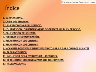 Índice1. EL MARKETING.2. CRISIS DEL SERVICIO.3. LAS EXPECTATIVAS DEL SERVICIO.4. ¿QUIÉNES SON LOS BENEFICIARIOS DE OFRECER UN BUEN SERVICIO. 5. CALIFICACIÓN DEL CLIENTE.6. TECNICAS DE COMUNICACIÓN.7. RELACIÓN CON LOS CLIENTES.8. RELACIÓN CON LOS CLIENTES.9.  ACCIONES POSITIVAS Y NEGATIVAS TRATO CARA A CARA CON LOS CLIENTES10. EL CLIENTE DIFICIL11. INFLUENCIA DE LA ESTRUCTURA. - INERIORES.12. EL TELEFONO: SUGRENCIA PARA LOS TELEFONISTAS.13. RECLAMACIONES