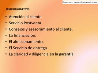 BENEFICIOS OBJETIVOSAtención al cliente.Servicio Postventa.Consejos y asesoramiento al cliente.La financiación.El almacenamiento.El Servicio de entrega.La claridad y diligencia en la garantía.