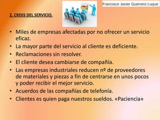 2. CRISIS DEL SERVICIO.Miles de empresas afectadas por no ofrecer un servicio eficaz.La mayor parte del servicio al cliente es deficiente.Reclamaciones sin resolver.El cliente desea cambiarse de compañía.Las empresas industriales reducen nº de proveedores de materiales y piezas a fin de centrarse en unos pocos y poder recibir el mejor servicio.Acuerdos de las compañías de telefonía.Clientes es quien paga nuestros sueldos. «Paciencia»