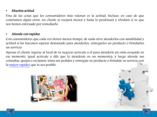 • Muestra actitud
Una de las cosas que los consumidores más valoran es la actitud. Incluso, en caso de que
cometamos algún error, un cliente se enojará menos y hasta lo perdonará y olvidará si ve que
nos hemos esforzado por remediarlo.
• Atiende con rapidez
Con consumidores que cada vez tienen menos tiempo, de nada sirve atenderlos con amabilidad y
actitud si los hacemos esperar demasiado para atenderlos, entregarles un producto o brindarles
un servicio.
Apenas el cliente ingrese al local de tu negocio acércate a él para atenderlo (si estás ocupado en
ese momento, igual acércate y dile que lo atenderás en un momento), y luego atiende sus
consultas, quejas o reclamos, toma sus pedidos y entrégale su producto o bríndale su servicio con
la mayor rapidez que te sea posible.
 