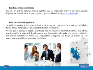 • Brinda un trato personalizado
Algo que los clientes aprecian mucho, debido a que los hace sentir únicos y especiales, además
de poder ser atendidos con mayor rapidez es que se les brinde un trato personalizado.
• Ofrece un ambiente agradable
Un ambiente agradable hace que el cliente se sienta a gusto y así que existan más probabilidades
de que decida comprarnos o quedarse más tiempo con nosotros.
Procura que el local de tu negocio cuente con una decoración de acuerdo al estilo de este último,
una disposición armónica de los elementos, una iluminación adecuada, una buena ventilación,
una música agradable y, sobre todo, trabajadores amigables que traten al cliente en todo
momento con amabilidad, cortesía y cordialidad.
Índice
 