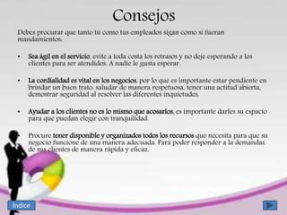 Consejos
Debes procurar que tanto tú como tus empleados sigan como si fueran
mandamientos:
• Sea ágil en el servicio, evite a toda costa los retrasos y no deje esperando a los
clientes para ser atendidos. A nadie le gusta esperar.
• La cordialidad es vital en los negocios, por lo que es importante estar pendiente en
brindar un buen trato: saludar de manera respetuosa, tener una actitud abierta,
demostrar seguridad al resolver las diferentes inquietudes.
• Ayudar a los clientes no es lo mismo que acosarlos, es importante darles su espacio
para que puedan elegir con tranquilidad.
• Procure tener disponible y organizados todos los recursos que necesita para que su
negocio funcione de una manera adecuada. Para poder responder a la demandas
de sus clientes de manera rápida y eficaz.
Índice
 