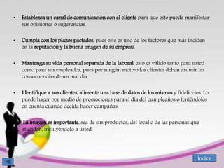 • Establezca un canal de comunicación con el cliente para que este pueda manifestar
sus opiniones o sugerencias.
• Cumpla con los plazos pactados, pues este es uno de los factores que más inciden
en la reputación y la buena imagen de su empresa
• Mantenga su vida personal separada de la laboral: esto es válido tanto para usted
como para sus empleados, pues por ningún motivo los clientes deben asumir las
consecuencias de un mal día.
• Identifique a sus clientes, alimente una base de datos de los mismos y fidelícelos. Lo
puede hacer por medio de promociones para el día del cumpleaños o teniéndolos
en cuenta cuando decida hacer campañas.
• La imagen es importante, sea de sus productos, del local o de las personas que
atienden, incluyéndolo a usted.
Índice
 