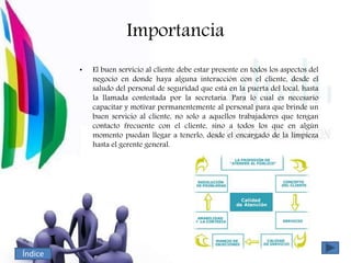 Importancia
• El buen servicio al cliente debe estar presente en todos los aspectos del
negocio en donde haya alguna interacción con el cliente, desde el
saludo del personal de seguridad que está en la puerta del local, hasta
la llamada contestada por la secretaria. Para lo cual es necesario
capacitar y motivar permanentemente al personal para que brinde un
buen servicio al cliente, no solo a aquellos trabajadores que tengan
contacto frecuente con el cliente, sino a todos los que en algún
momento puedan llegar a tenerlo, desde el encargado de la limpieza
hasta el gerente general.
Índice
 