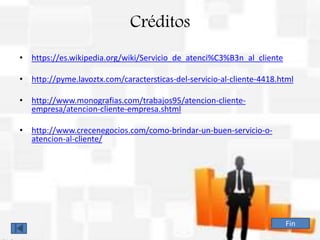 Créditos
• https://es.wikipedia.org/wiki/Servicio_de_atenci%C3%B3n_al_cliente
• http://pyme.lavoztx.com/caractersticas-del-servicio-al-cliente-4418.html
• http://www.monografias.com/trabajos95/atencion-cliente-
empresa/atencion-cliente-empresa.shtml
• http://www.crecenegocios.com/como-brindar-un-buen-servicio-o-
atencion-al-cliente/
Fin
 