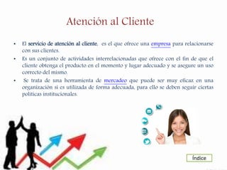 Atención al Cliente
• El servicio de atención al cliente, es el que ofrece una empresa para relacionarse
con sus clientes.
• Es un conjunto de actividades interrelacionadas que ofrece con el fin de que el
cliente obtenga el producto en el momento y lugar adecuado y se asegure un uso
correcto del mismo.
• Se trata de una herramienta de mercadeo que puede ser muy eficaz en una
organización si es utilizada de forma adecuada, para ello se deben seguir ciertas
políticas institucionales.
Índice
 