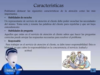 Características
Podríamos destacar las siguientes características de la atención como las más
importantes:
• Habilidades de escucha
Un representante de servicio de atención al cliente debe poder escuchar las necesidades
del mismo. Toma nota y resume las palabras del cliente para repetirlas y que así haya
entendimiento.
• Habilidades de pregunta
Aquellos que están en el servicio de atención al cliente saben que hacer las preguntas
correctas puede arrojar las respuestas necesarias para resolver el problema.
• Responsable
Para trabajar en el servicio de atención al cliente, se debe tener responsabilidad. Ésta es
bilateral, ya que cubre la responsabilidad en la concurrencia, el servicio, lealtad y
actitud.
Índice
 