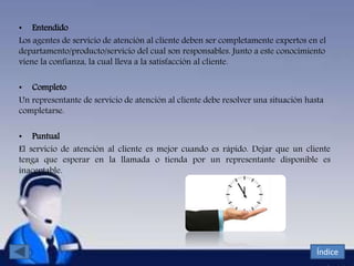 • Entendido
Los agentes de servicio de atención al cliente deben ser completamente expertos en el
departamento/producto/servicio del cual son responsables. Junto a este conocimiento
viene la confianza, la cual lleva a la satisfacción al cliente.
• Completo
Un representante de servicio de atención al cliente debe resolver una situación hasta
completarse.
• Puntual
El servicio de atención al cliente es mejor cuando es rápido. Dejar que un cliente
tenga que esperar en la llamada o tienda por un representante disponible es
inaceptable.
Índice
 