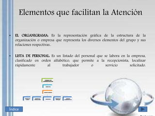 Elementos que facilitan la Atención
• EL ORGANIGRAMA: Es la representación gráfica de la estructura de la
organización o empresa que representa los diversos elementos del grupo y sus
relaciones respectivas..
• LISTA DE PERSONAL: Es un listado del personal que se labora en la empresa,
clasificado en orden alfabético, que permite a la recepcionista, localizar
rápidamente al trabajador o servicio solicitado.
Índice
 