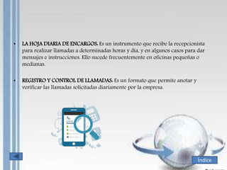 • LA HOJA DIARIA DE ENCARGOS: Es un instrumento que recibe la recepcionista
para realizar llamadas a determinadas horas y día, y en algunos casos para dar
mensajes e instrucciones. Ello sucede frecuentemente en oficinas pequeñas o
medianas.
• REGISTRO Y CONTROL DE LLAMADAS: Es un formato que permite anotar y
verificar las llamadas solicitadas diariamente por la empresa.
Índice
 