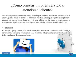 ¿Cómo brindar un buen servicio o
atención al cliente?
Muchos empresarios son conscientes de la importancia de brindar un buen servicio al
cliente, pero a pesar de ello no lo ponen en práctica, ya sea por dejadez o simplemente
porque no saben cómo hacerlo, y si este último es tu caso, te presentamos a
continuación algunas pautas que te ayudarán a brindar un buen servicio al cliente:
• Sé amable
Lo primero que podemos y debemos hacer para brindar un buen servicio al cliente es
ser amables, corteses y cordiales en todo momento y bajo cualquier circunstancia con
todos y cada uno de nuestros clientes.
Índice
 