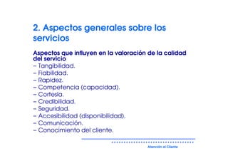 2. Aspectos generales sobre los
servicios
Aspectos que influyen en la valoración de la calidad
del servicio
− Tangibilidad.
− Fiabilidad.
− Rapidez.
− Competencia (capacidad).
− Cortesía.
− Credibilidad.
− Seguridad.
− Accesibilidad (disponibilidad).
− Comunicación.
− Conocimiento del cliente.

                                      Atención al Cliente
 