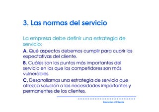 3. Las normas del servicio

La empresa debe definir una estrategia de
servicio:
A. Qué aspectos debemos cumplir para cubrir las
expectativas del cliente.
B. Cuáles son los puntos más importantes del
servicio en los que los competidores son más
vulnerables.
C. Desarrollamos una estrategia de servicio que
ofrezca solución a las necesidades importantes y
permanentes de los clientes.

                                   Atención al Cliente
 