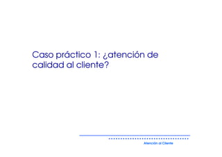 Caso práctico 1: ¿atención de
calidad al cliente?




                         Atención al Cliente
 