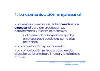1. La comunicación empresarial

> Las empresas necesitan de la comunicación
empresarial para dar a conocer sus
características y reseñas corporativas.
      >> La comunicación permite que las
      empresas sean percibidas como ellas
      pretenden.
> La comunicación ayuda a vender.
> La comunicación se lleva a cabo en dos
direcciones: la estrategia interna y la estrategia
externa.

                                      Atención al Cliente
 