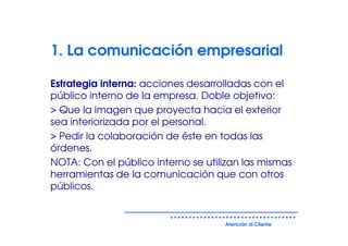 1. La comunicación empresarial

Estrategia interna: acciones desarrolladas con el
público interno de la empresa. Doble objetivo:
> Que la imagen que proyecta hacia el exterior
sea interiorizada por el personal.
> Pedir la colaboración de éste en todas las
órdenes.
NOTA: Con el público interno se utilizan las mismas
herramientas de la comunicación que con otros
públicos.


                                    Atención al Cliente
 