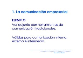 1. La comunicación empresarial

EJEMPLO
Ver adjunto con herramientas de
comunicación tradicionales.

Válidas para comunicación interna,
externa e intermedia.


                         Atención al Cliente
 