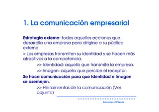 1. La comunicación empresarial

Estrategia externa: todas aquellas acciones que
desarrolla una empresa para dirigirse a su público
externo.
> Las empresas transmiten su identidad y se hacen más
atractivas a la competencia.
       >> Identidad: aquello que transmite la empresa.
       >> Imagen: aquello que percibe el receptor.
Se hace comunicación para que Identidad e Imagen
se asemejen.
       >> Herramientas de la comunicación (Ver
       adjunto)

                                      Atención al Cliente
 