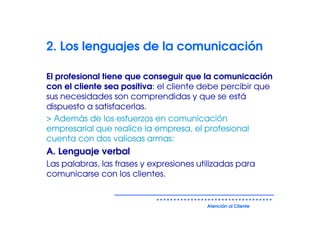2. Los lenguajes de la comunicación

El profesional tiene que conseguir que la comunicación
con el cliente sea positiva: el cliente debe percibir que
sus necesidades son comprendidas y que se está
dispuesto a satisfacerlas.
> Además de los esfuerzos en comunicación
empresarial que realice la empresa, el profesional
cuenta con dos valiosas armas:
A. Lenguaje verbal
Las palabras, las frases y expresiones utilizadas para
comunicarse con los clientes.


                                         Atención al Cliente
 