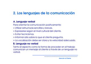 2. Los lenguajes de la comunicación

A. Lenguaje verbal
Para orientar la comunicación positivamente:
> Utilizar estructuras sencillas y breves.
> Expresarse según el nivel cultural del cliente.
> Evitar tecnicismos.
> Informar sólo sobre lo que el cliente pregunta.
> La vocalización debe ser clara y la velocidad adecuada.
B. Lenguaje no verbal
Tanto el aspecto como la forma de proceder en el trabajo
comunican un mensaje al cliente a través de un lenguaje no
verbal.

                                         Atención al Cliente
 