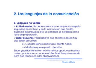2. Los lenguajes de la comunicación

B. Lenguaje no verbal
> Actitud mental. Se debe observar en el empleado respeto,
seguridad en sí mismo y en la información que facilita,
ausencia de prejuicios, etc. Lo contrario se percibirá como
falta de preparación.
> Saber escuchar. Para saber lo que el cliente desea hay
que saber escuchar:
        >> Guardar silencio mientras el cliente habla.
        >> Mostrarle que se presta atención.
Saber guardar silencio en los momentos oportunos muestra:
calma, paciencia y concede al cliente el tiempo necesario
para que reaccione a las observaciones.

                                          Atención al Cliente
 