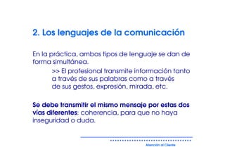 2. Los lenguajes de la comunicación

En la práctica, ambos tipos de lenguaje se dan de
forma simultánea.
       >> El profesional transmite información tanto
       a través de sus palabras como a través
       de sus gestos, expresión, mirada, etc.

Se debe transmitir el mismo mensaje por estas dos
vías diferentes: coherencia, para que no haya
inseguridad o duda.


                                     Atención al Cliente
 