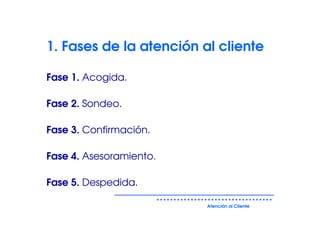 1. Fases de la atención al cliente

Fase 1. Acogida.

Fase 2. Sondeo.

Fase 3. Confirmación.

Fase 4. Asesoramiento.

Fase 5. Despedida.

                         Atención al Cliente
 