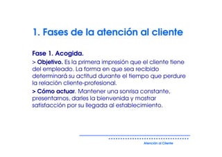 1. Fases de la atención al cliente

Fase 1. Acogida.
> Objetivo. Es la primera impresión que el cliente tiene
del empleado. La forma en que sea recibido
determinará su actitud durante el tiempo que perdure
la relación cliente-profesional.
> Cómo actuar. Mantener una sonrisa constante,
presentarnos, darles la bienvenida y mostrar
satisfacción por su llegada al establecimiento.




                                        Atención al Cliente
 