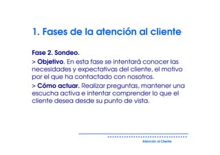 1. Fases de la atención al cliente

Fase 2. Sondeo.
> Objetivo. En esta fase se intentará conocer las
necesidades y expectativas del cliente, el motivo
por el que ha contactado con nosotros.
> Cómo actuar. Realizar preguntas, mantener una
escucha activa e intentar comprender lo que el
cliente desea desde su punto de vista.




                                   Atención al Cliente
 