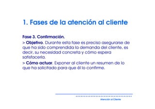 1. Fases de la atención al cliente

Fase 3. Confirmación.
> Objetivo. Durante esta fase es preciso asegurarse de
que ha sido comprendida la demanda del cliente, es
decir, su necesidad concreta y cómo espera
satisfacerla.
> Cómo actuar. Exponer al cliente un resumen de lo
que ha solicitado para que él lo confirme.




                                       Atención al Cliente
 