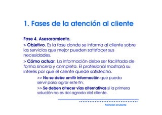1. Fases de la atención al cliente

Fase 4. Asesoramiento.
> Objetivo. Es la fase donde se informa al cliente sobre
los servicios que mejor pueden satisfacer sus
necesidades.
> Cómo actuar. La información debe ser facilitada de
forma sincera y completa. El profesional mostrará su
interés por que el cliente quede satisfecho.
      >> No se debe omitir información que pueda
      servir para lograr este fin.
      >> Se deben ofrecer vías alternativas si la primera
      solución no es del agrado del cliente.


                                           Atención al Cliente
 