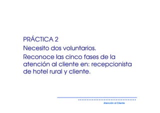 PRÁCTICA 2
Necesito dos voluntarios.
Reconoce las cinco fases de la
atención al cliente en: recepcionista
de hotel rural y cliente.



                           Atención al Cliente
 