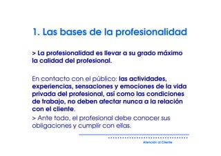 1. Las bases de la profesionalidad

> La profesionalidad es llevar a su grado máximo
la calidad del profesional.

En contacto con el público: las actividades,
experiencias, sensaciones y emociones de la vida
privada del profesional, así como las condiciones
de trabajo, no deben afectar nunca a la relación
con el cliente.
> Ante todo, el profesional debe conocer sus
obligaciones y cumplir con ellas.

                                   Atención al Cliente
 
