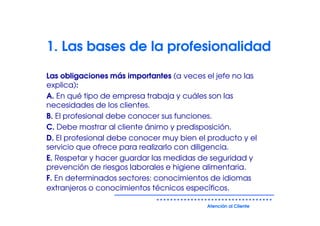 1. Las bases de la profesionalidad

Las obligaciones más importantes (a veces el jefe no las
explica):
A. En qué tipo de empresa trabaja y cuáles son las
necesidades de los clientes.
B. El profesional debe conocer sus funciones.
C. Debe mostrar al cliente ánimo y predisposición.
D. El profesional debe conocer muy bien el producto y el
servicio que ofrece para realizarlo con diligencia.
E. Respetar y hacer guardar las medidas de seguridad y
prevención de riesgos laborales e higiene alimentaria.
F. En determinados sectores: conocimientos de idiomas
extranjeros o conocimientos técnicos específicos.

                                          Atención al Cliente
 