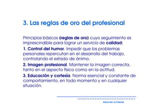 3. Las reglas de oro del profesional

Principios básicos (reglas de oro) cuyo seguimiento es
imprescindible para lograr un servicio de calidad:
1. Control del humor. Impedir que los problemas
personales repercutan en el desarrollo del trabajo,
controlando el estado de ánimo.
2. Imagen profesional. Mantener la imagen correcta,
tanto en el aspecto físico como en la actitud.
3. Educación y cortesía. Norma esencial y constante de
comportamiento, en todo momento y en cualquier
situación.


                                      Atención al Cliente
 