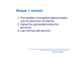 Bloque 1: sumario

1. Principales conceptos relacionados
   con la atención al cliente.
2. Aspectos generales sobre los
   servicios.
3. Las normas del servicio




                         Atención al Cliente
 