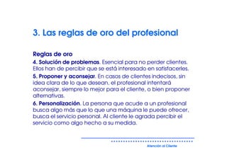 3. Las reglas de oro del profesional

Reglas de oro
4. Solución de problemas. Esencial para no perder clientes.
Ellos han de percibir que se está interesado en satisfacerles.
5. Proponer y aconsejar. En casos de clientes indecisos, sin
idea clara de lo que desean, el profesional intentará
aconsejar, siempre lo mejor para el cliente, o bien proponer
alternativas.
6. Personalización. La persona que acude a un profesional
busca algo más que lo que una máquina le puede ofrecer,
busca el servicio personal. Al cliente le agrada percibir el
servicio como algo hecho a su medida.



                                             Atención al Cliente
 