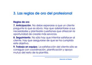 3. Las reglas de oro del profesional

Reglas de oro
7. Anticipación. No debe esperarse a que un cliente
pregunte lo que es obvio. Hay que adelantarse a sus
necesidades y plantearle cuestiones que ofrezcan la
oportunidad de crearle más servicios.
8. Seguimiento. No sólo hay que intentar satisfacer al
cliente, hay que asegurarse de que se ha cumplido
este objetivo.
9. Trabajo en equipo. La satisfacción del cliente sólo se
consigue con coordinación, planificación y apoyo
mutuo del resto de la plantilla.

                                         Atención al Cliente
 