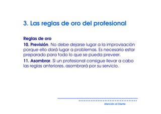 3. Las reglas de oro del profesional

Reglas de oro
10. Previsión. No debe dejarse lugar a la improvisación
porque ello dará lugar a problemas. Es necesario estar
preparado para todo lo que se pueda preveer.
11. Asombrar. Si un profesional consigue llevar a cabo
las reglas anteriores, asombrará por su servicio.




                                       Atención al Cliente
 