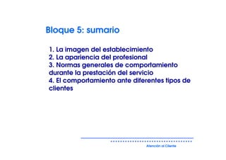 Bloque 5: sumario

1. La imagen del establecimiento
2. La apariencia del profesional
3. Normas generales de comportamiento
durante la prestación del servicio
4. El comportamiento ante diferentes tipos de
clientes




                              Atención al Cliente
 