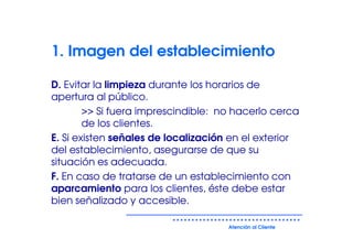 1. Imagen del establecimiento

D. Evitar la limpieza durante los horarios de
apertura al público.
        >> Si fuera imprescindible: no hacerlo cerca
        de los clientes.
E. Si existen señales de localización en el exterior
del establecimiento, asegurarse de que su
situación es adecuada.
F. En caso de tratarse de un establecimiento con
aparcamiento para los clientes, éste debe estar
bien señalizado y accesible.

                                     Atención al Cliente
 