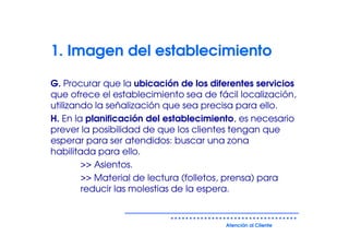 1. Imagen del establecimiento

G. Procurar que la ubicación de los diferentes servicios
que ofrece el establecimiento sea de fácil localización,
utilizando la señalización que sea precisa para ello.
H. En la planificación del establecimiento, es necesario
prever la posibilidad de que los clientes tengan que
esperar para ser atendidos: buscar una zona
habilitada para ello.
        >> Asientos.
        >> Material de lectura (folletos, prensa) para
        reducir las molestias de la espera.


                                       Atención al Cliente
 