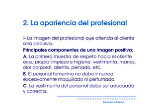 2. La apariencia del profesional

> La imagen del profesional que atienda al cliente
será decisiva.
Principales componentes de una imagen positiva:
A. La primera muestra de respeto hacia el cliente
es su propia limpieza e higiene: vestimenta, manos,
olor corporal, aliento, peinado, etc.
B. El personal femenino no debe ir nunca
excesivamente maquillado ni perfumado.
C. La vestimenta del personal debe ser adecuada
y correcta.

                                    Atención al Cliente
 
