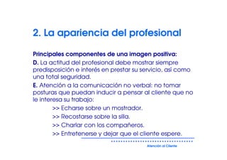 2. La apariencia del profesional

Principales componentes de una imagen positiva:
D. La actitud del profesional debe mostrar siempre
predisposición e interés en prestar su servicio, así como
una total seguridad.
E. Atención a la comunicación no verbal: no tomar
posturas que puedan inducir a pensar al cliente que no
le interesa su trabajo:
        >> Echarse sobre un mostrador.
        >> Recostarse sobre la silla.
        >> Charlar con los compañeros.
        >> Entretenerse y dejar que el cliente espere.
                                        Atención al Cliente
 