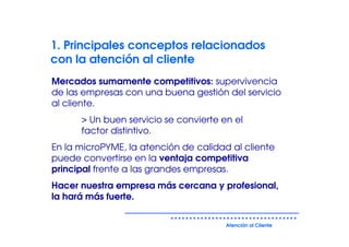 1. Principales conceptos relacionados
con la atención al cliente
Mercados sumamente competitivos: supervivencia
de las empresas con una buena gestión del servicio
al cliente.
      > Un buen servicio se convierte en el
      factor distintivo.
En la microPYME, la atención de calidad al cliente
puede convertirse en la ventaja competitiva
principal frente a las grandes empresas.
Hacer nuestra empresa más cercana y profesional,
la hará más fuerte.


                                       Atención al Cliente
 